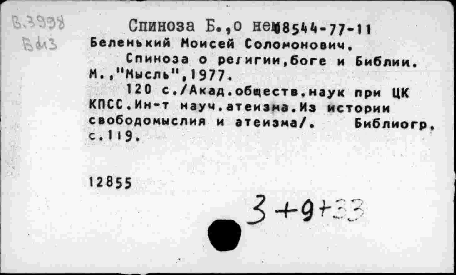 ﻿
Спиноза Б.,о нел8з44-77-11
Беленький Моисей Соломонович.
Спиноза о ре/игии,боге и Библин. М.»"Мысль",1977«
120 с./Акад.обществ.наук при ЦК КПСС.Ин-т науч.атеизма.Из истории свободомыслия и атеизма/. Библиогр. с. 1 19.
12855